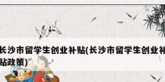 長沙市留學生創業補貼(長沙市留學生創業補貼政策)