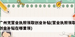 廣州憑營業執照領取創業補貼(營業執照領取創業補貼在哪里領)